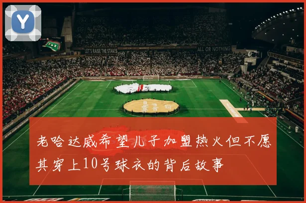 老哈达威希望儿子加盟热火但不愿其穿上10号球衣的背后故事