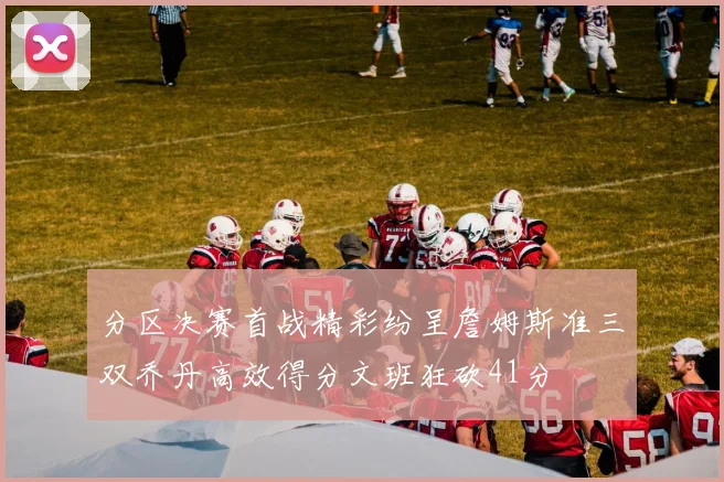分区决赛首战精彩纷呈詹姆斯准三双乔丹高效得分文班狂砍41分