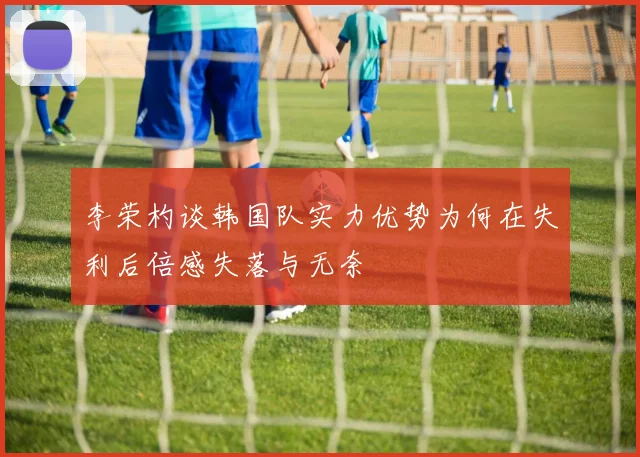 李荣杓谈韩国队实力优势为何在失利后倍感失落与无奈