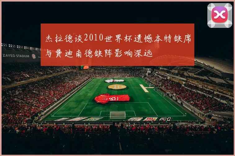 杰拉德谈2010世界杯遗憾本特缺席与费迪南德缺阵影响深远