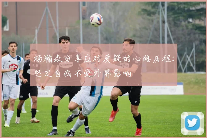杨瀚森分享应对质疑的心路历程：坚定自我不受外界影响