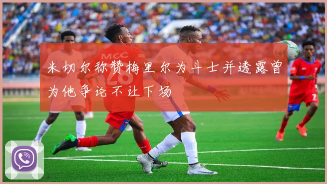米切尔称赞梅里尔为斗士并透露曾为他争论不让下场
