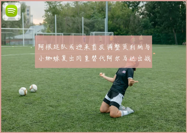 阿根廷队或迎来首发调整莫利纳与小蜘蛛复出冈皇替代阿尔马达出战