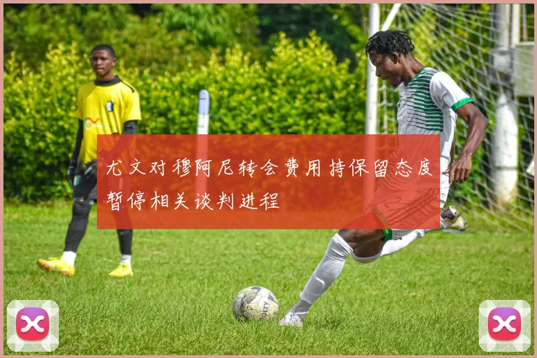 尤文对穆阿尼转会费用持保留态度暂停相关谈判进程