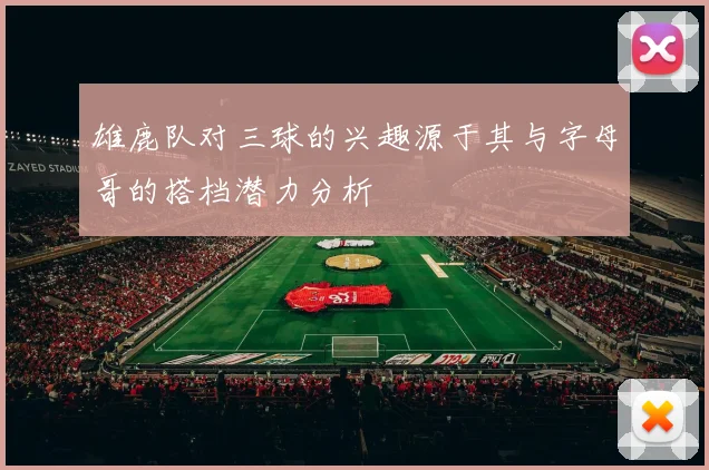 雄鹿队对三球的兴趣源于其与字母哥的搭档潜力分析