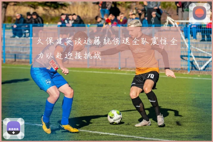久保建英谈远藤航伤退全队震惊全力以赴迎接挑战