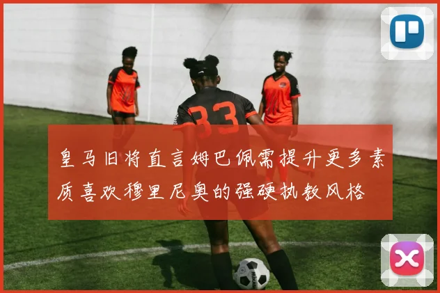 皇马旧将直言姆巴佩需提升更多素质喜欢穆里尼奥的强硬执教风格