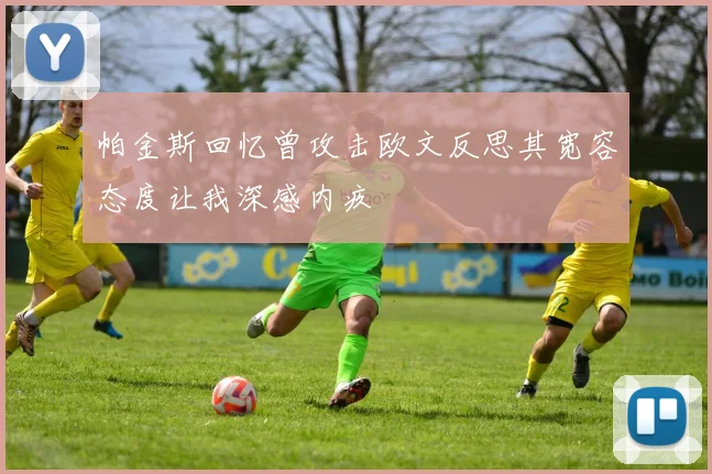 帕金斯回忆曾攻击欧文反思其宽容态度让我深感内疚