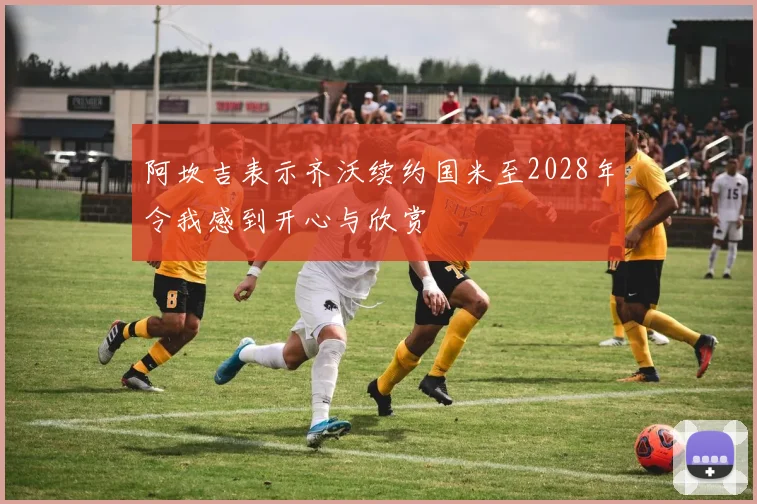 阿坎吉表示齐沃续约国米至2028年令我感到开心与欣赏