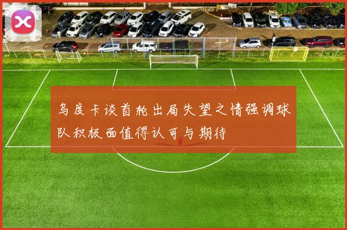 乌度卡谈首轮出局失望之情强调球队积极面值得认可与期待
